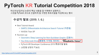 3
PyTorch KR Tutorial Competition 2018
-> “DeepBakSu Vision”
https://github.com/PyTorchKR/Tutorial-Competition-2018
머신러닝/딥러닝 논문의 핵심 내용을 잘 이해해서 설명하고,
그것을 PyTorch 코드로 간결하게 잘 구현한 튜토리얼을 작성해 보는 행사
Team
 