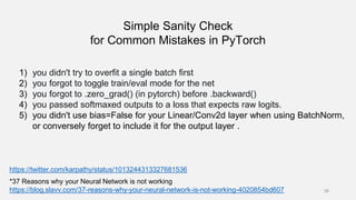 Simple Sanity Check
for Common Mistakes in PyTorch
38
*37 Reasons why your Neural Network is not working
https://blog.slavv.com/37-reasons-why-your-neural-network-is-not-working-4020854bd607
https://twitter.com/karpathy/status/1013244313327681536
1) you didn't try to overfit a single batch first
2) you forgot to toggle train/eval mode for the net
3) you forgot to .zero_grad() (in pytorch) before .backward()
4) you passed softmaxed outputs to a loss that expects raw logits.
5) you didn't use bias=False for your Linear/Conv2d layer when using BatchNorm,
or conversely forget to include it for the output layer .
 