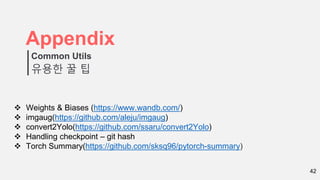 42
Appendix
유용한 꿀 팁
Common Utils
 Weights & Biases (https://www.wandb.com/)
 imgaug(https://github.com/aleju/imgaug)
 convert2Yolo(https://github.com/ssaru/convert2Yolo)
 Handling checkpoint – git hash
 Torch Summary(https://github.com/sksq96/pytorch-summary)
 
