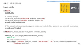 52
import wandb
def main():
wandb.init()
# Training settings
parser.add_argument('--batch-size', type=int, default=64)
parser.add_argument('--epochs', type=int, default=10)
wandb.config.update(args)
# This magic line lets us save ther pytorch model and track all of the gradients and optionally parameters
wandb.watch(model)
def train(args, model, device, train_loader, optimizer, epoch):
for batch_idx, (data, target) in enumerate(train_loader):
## 중략 ##
# Log the images and metrics
wandb.log({ "Examples": example_images, "Test Accuracy": 100. * correct / len(test_loader.dataset),
"Test Loss": test_loss})
사용법 : 엄청 간단합니다
https://docs.wandb.com/docs/frameworks/pytorch-example.html
 