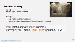 56
Torch summary
https://github.com/sksq96/pytorch-summary
from torchsummary import summary
summary(your_model, input_size=(channels, H, W))
Usage
• pip install torchsummary or
• git clone https://github.com/sksq96/pytorch-summary
Keras style model summary!!
 