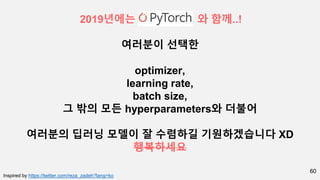 60
2019년에는 와 함께..!
여러분이 선택한
optimizer,
learning rate,
batch size,
그 밖의 모든 hyperparameters와 더불어
여러분의 딥러닝 모델이 잘 수렴하길 기원하겠습니다 XD
행복하세요
Inspired by https://twitter.com/reza_zadeh?lang=ko
 