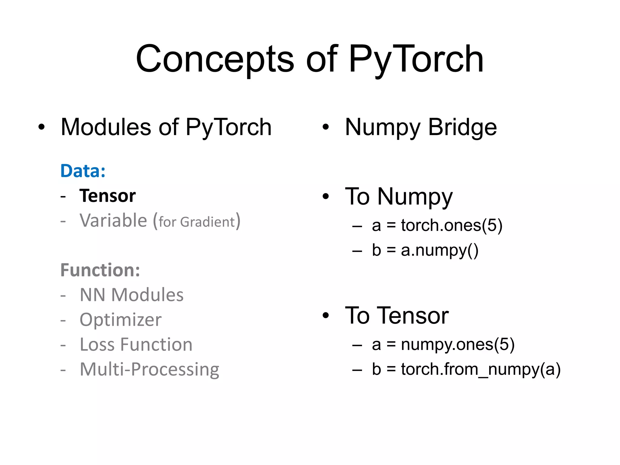 Concepts of PyTorch
• Modules of PyTorch • Numpy Bridge
• To Numpy
– a = torch.ones(5)
– b = a.numpy()
• To Tensor
– a = numpy.ones(5)
– b = torch.from_numpy(a)
Data:
- Tensor
- Variable (for Gradient)
Function:
- NN Modules
- Optimizer
- Loss Function
- Multi-Processing
 