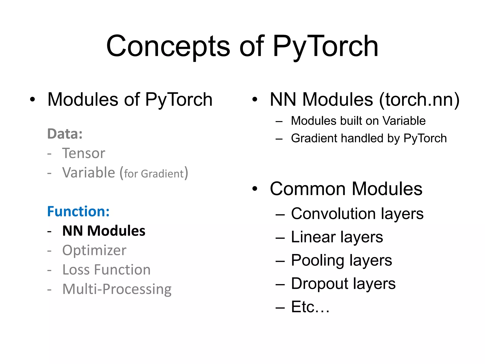Concepts of PyTorch
• Modules of PyTorch • NN Modules (torch.nn)
– Modules built on Variable
– Gradient handled by PyTorch
• Common Modules
– Convolution layers
– Linear layers
– Pooling layers
– Dropout layers
– Etc…
Data:
- Tensor
- Variable (for Gradient)
Function:
- NN Modules
- Optimizer
- Loss Function
- Multi-Processing
 