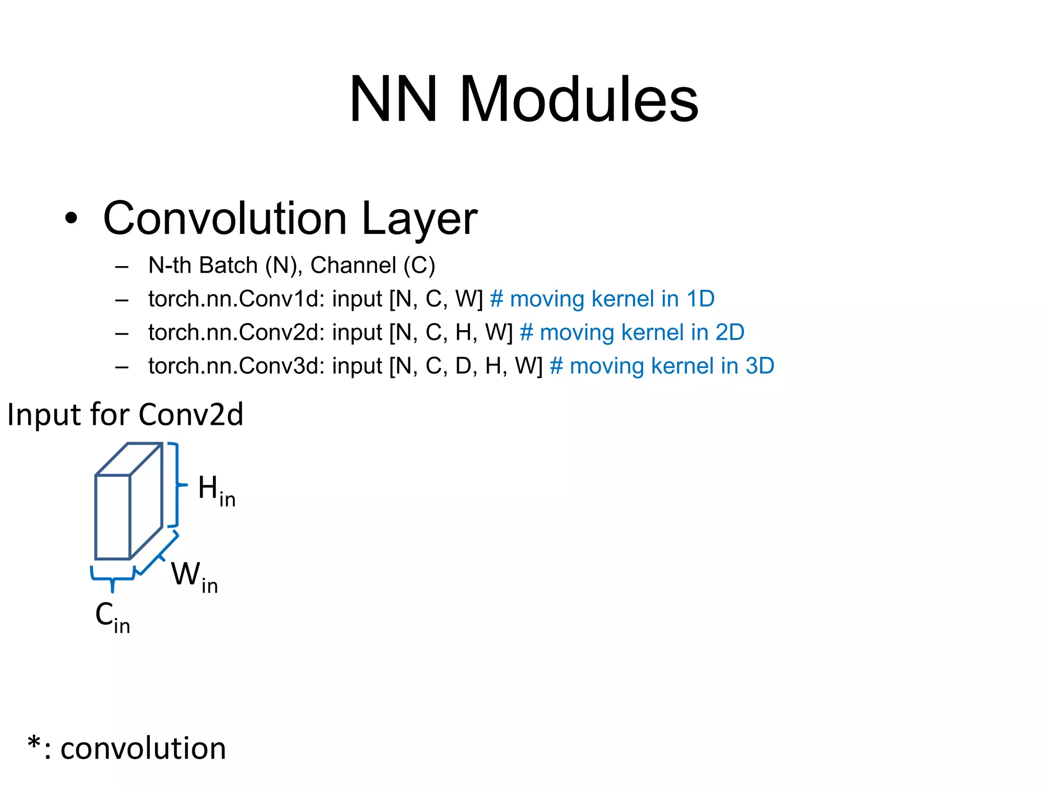NN Modules
• Convolution Layer
– N-th Batch (N), Channel (C)
– torch.nn.Conv1d: input [N, C, W] # moving kernel in 1D
– torch.nn.Conv2d: input [N, C, H, W] # moving kernel in 2D
– torch.nn.Conv3d: input [N, C, D, H, W] # moving kernel in 3D
Hin
Input for Conv2d
Win
Cin
*: convolution
 