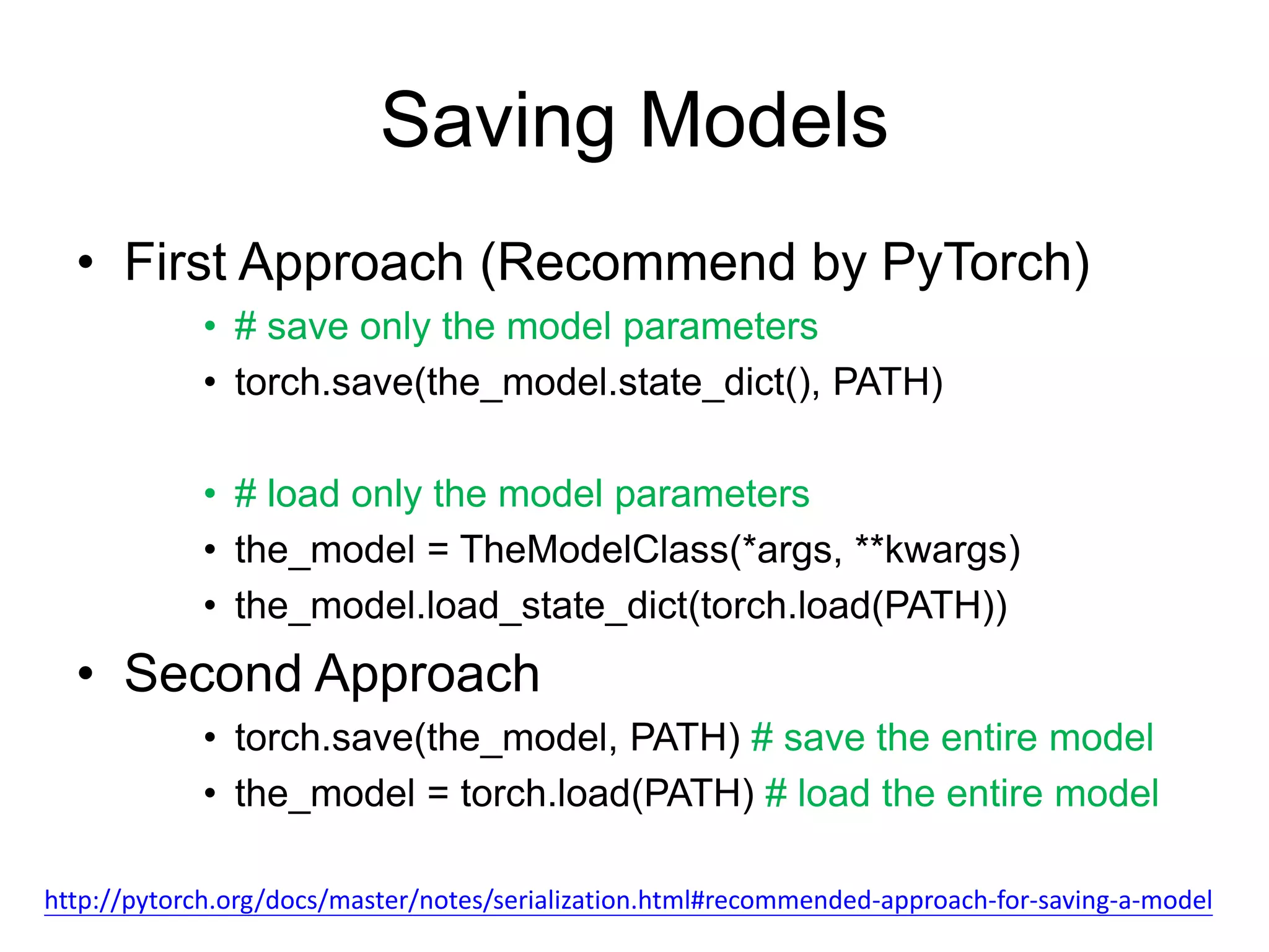 Saving Models
• First Approach (Recommend by PyTorch)
• # save only the model parameters
• torch.save(the_model.state_dict(), PATH)
• # load only the model parameters
• the_model = TheModelClass(*args, **kwargs)
• the_model.load_state_dict(torch.load(PATH))
• Second Approach
• torch.save(the_model, PATH) # save the entire model
• the_model = torch.load(PATH) # load the entire model
http://pytorch.org/docs/master/notes/serialization.html#recommended-approach-for-saving-a-model
 