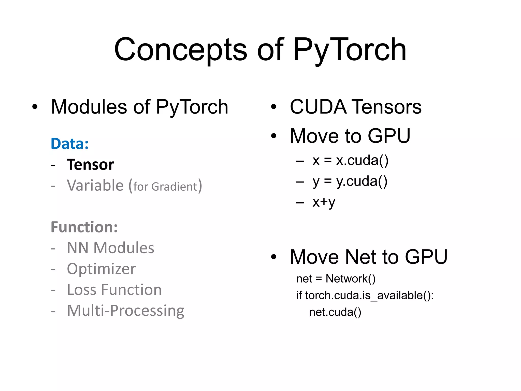Concepts of PyTorch • Modules of PyTorch • CUDA Tensors • Move to GPU – x = x.cuda() – y = y.cuda() – x+y • Move Net to GPU net = Network() if torch.cuda.is_available(): net.cuda() Data: - Tensor - Variable (for Gradient) Function: - NN Modules - Optimizer - Loss Function - Multi-Processing 
