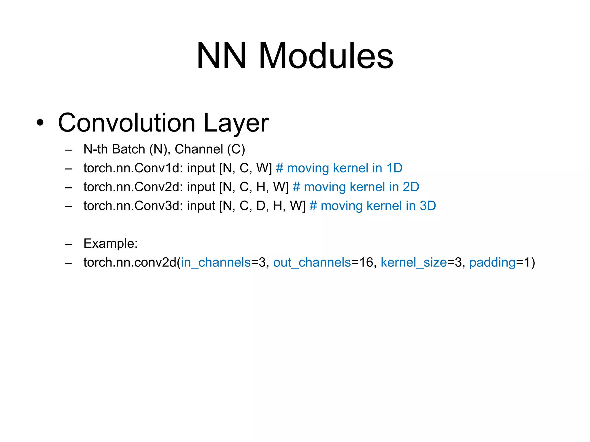 NN Modules • Convolution Layer – N-th Batch (N), Channel (C) – torch.nn.Conv1d: input [N, C, W] # moving kernel in 1D – torch.nn.Conv2d: input [N, C, H, W] # moving kernel in 2D – torch.nn.Conv3d: input [N, C, D, H, W] # moving kernel in 3D – Example: – torch.nn.conv2d(in_channels=3, out_channels=16, kernel_size=3, padding=1) 