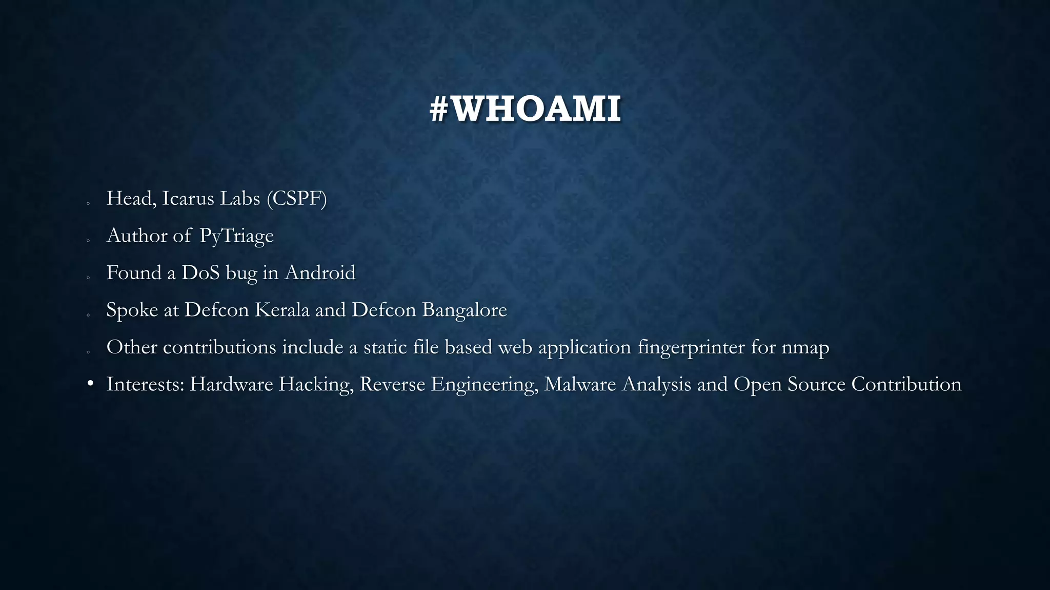 #WHOAMI
o Head, Icarus Labs (CSPF)
o Author of PyTriage
o Found a DoS bug in Android
o Spoke at Defcon Kerala and Defcon Bangalore
o Other contributions include a static file based web application fingerprinter for nmap
• Interests: Hardware Hacking, Reverse Engineering, Malware Analysis and Open Source Contribution
 