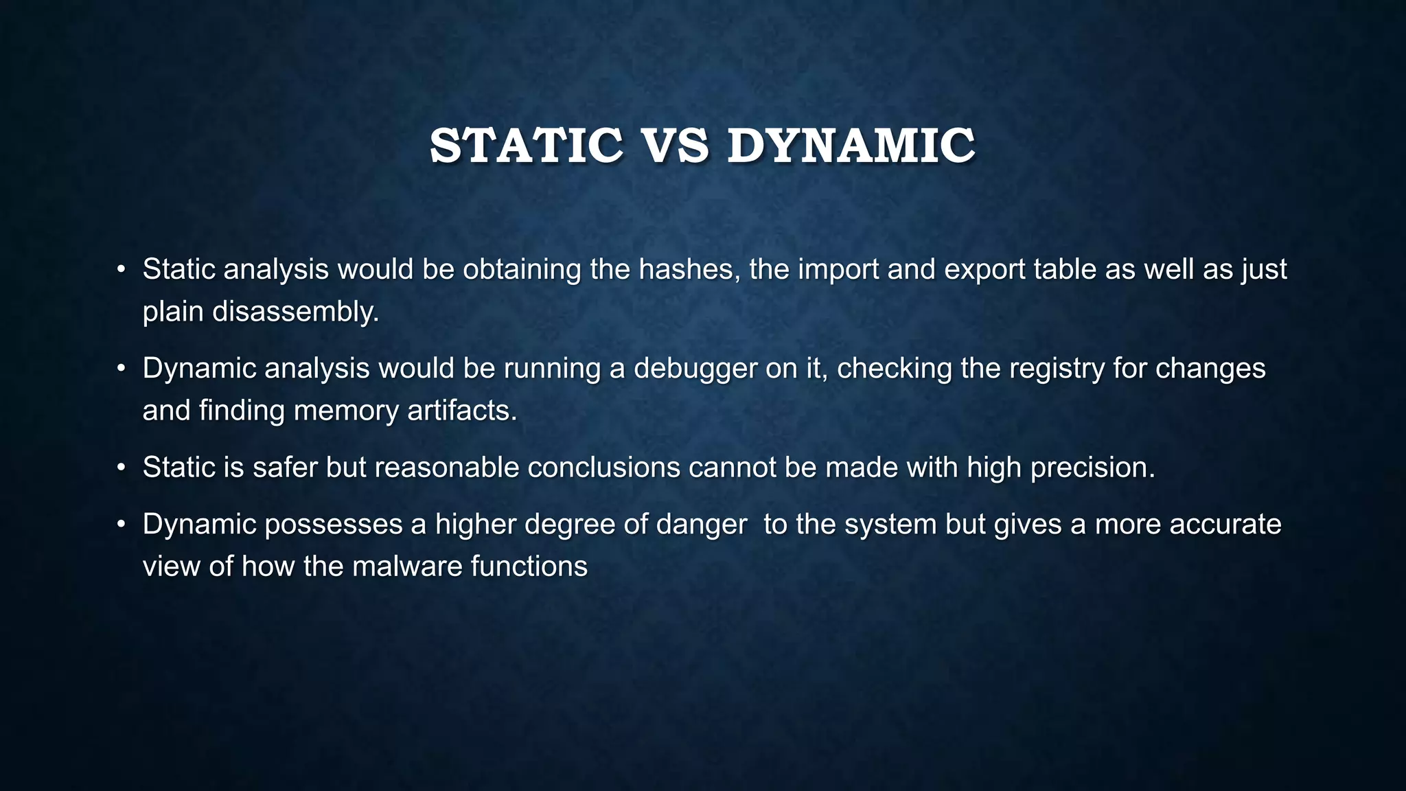 STATIC VS DYNAMIC
• Static analysis would be obtaining the hashes, the import and export table as well as just
plain disassembly.
• Dynamic analysis would be running a debugger on it, checking the registry for changes
and finding memory artifacts.
• Static is safer but reasonable conclusions cannot be made with high precision.
• Dynamic possesses a higher degree of danger to the system but gives a more accurate
view of how the malware functions
 