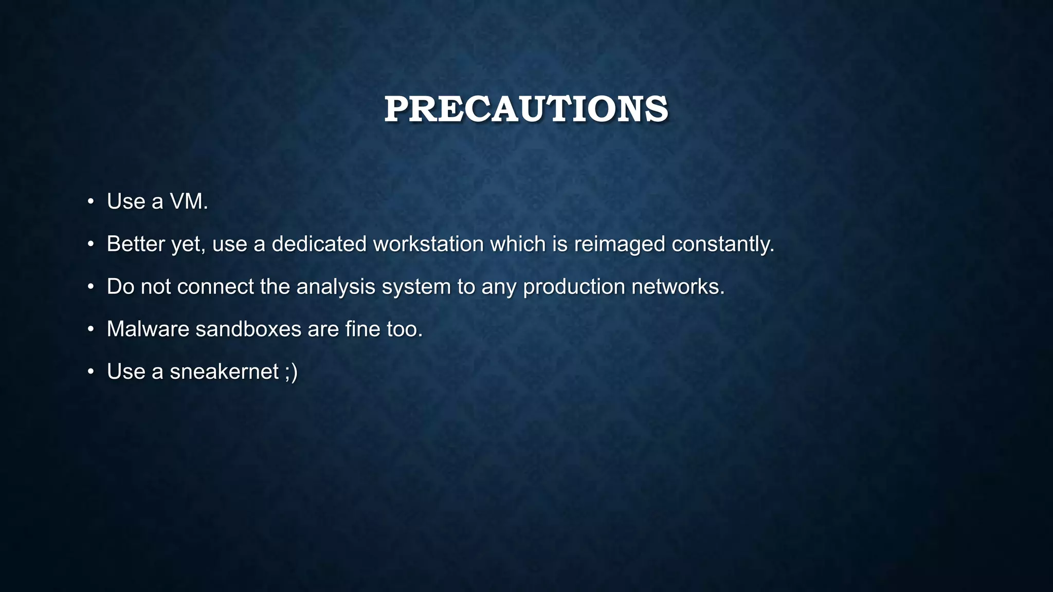 PRECAUTIONS
• Use a VM.
• Better yet, use a dedicated workstation which is reimaged constantly.
• Do not connect the analysis system to any production networks.
• Malware sandboxes are fine too.
• Use a sneakernet ;)
 