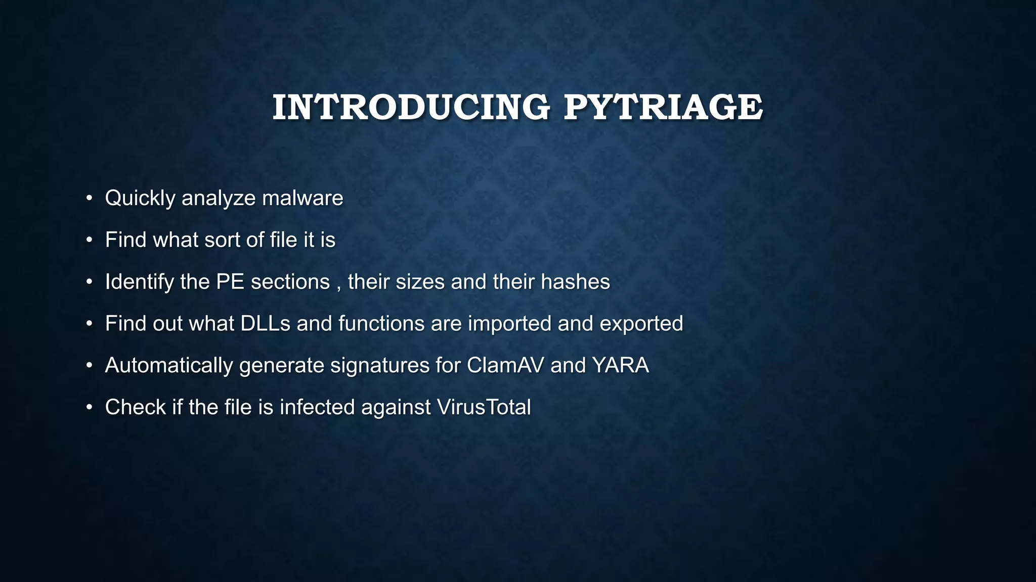 INTRODUCING PYTRIAGE
• Quickly analyze malware
• Find what sort of file it is
• Identify the PE sections , their sizes and their hashes
• Find out what DLLs and functions are imported and exported
• Automatically generate signatures for ClamAV and YARA
• Check if the file is infected against VirusTotal
 
