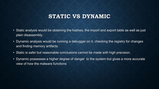STATIC VS DYNAMIC
• Static analysis would be obtaining the hashes, the import and export table as well as just
plain disassembly.
• Dynamic analysis would be running a debugger on it, checking the registry for changes
and finding memory artifacts.
• Static is safer but reasonable conclusions cannot be made with high precision.
• Dynamic possesses a higher degree of danger to the system but gives a more accurate
view of how the malware functions
 