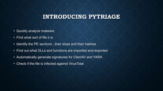 INTRODUCING PYTRIAGE
• Quickly analyze malware
• Find what sort of file it is
• Identify the PE sections , their sizes and their hashes
• Find out what DLLs and functions are imported and exported
• Automatically generate signatures for ClamAV and YARA
• Check if the file is infected against VirusTotal
 