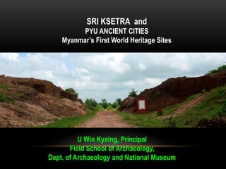 SRI KSETRA and
PYU ANCIENT CITIES
Myanmar’s First World Heritage Sites
U Win Kyaing, Principal
Field School of Archaeology,
Dept. of Archaeology and National Museum
 