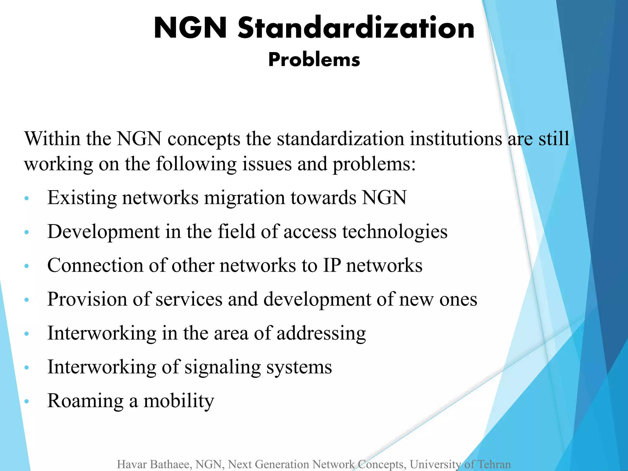 NGN Standardization 
Problems 
Within the NGN concepts the standardization institutions are still 
working on the following issues and problems: 
• Existing networks migration towards NGN 
• Development in the field of access technologies 
• Connection of other networks to IP networks 
• Provision of services and development of new ones 
• Interworking in the area of addressing 
• Interworking of signaling systems 
• Roaming a mobility 
Havar Bathaee, NGN, Next Generation Network Concepts, University of Tehran 
 