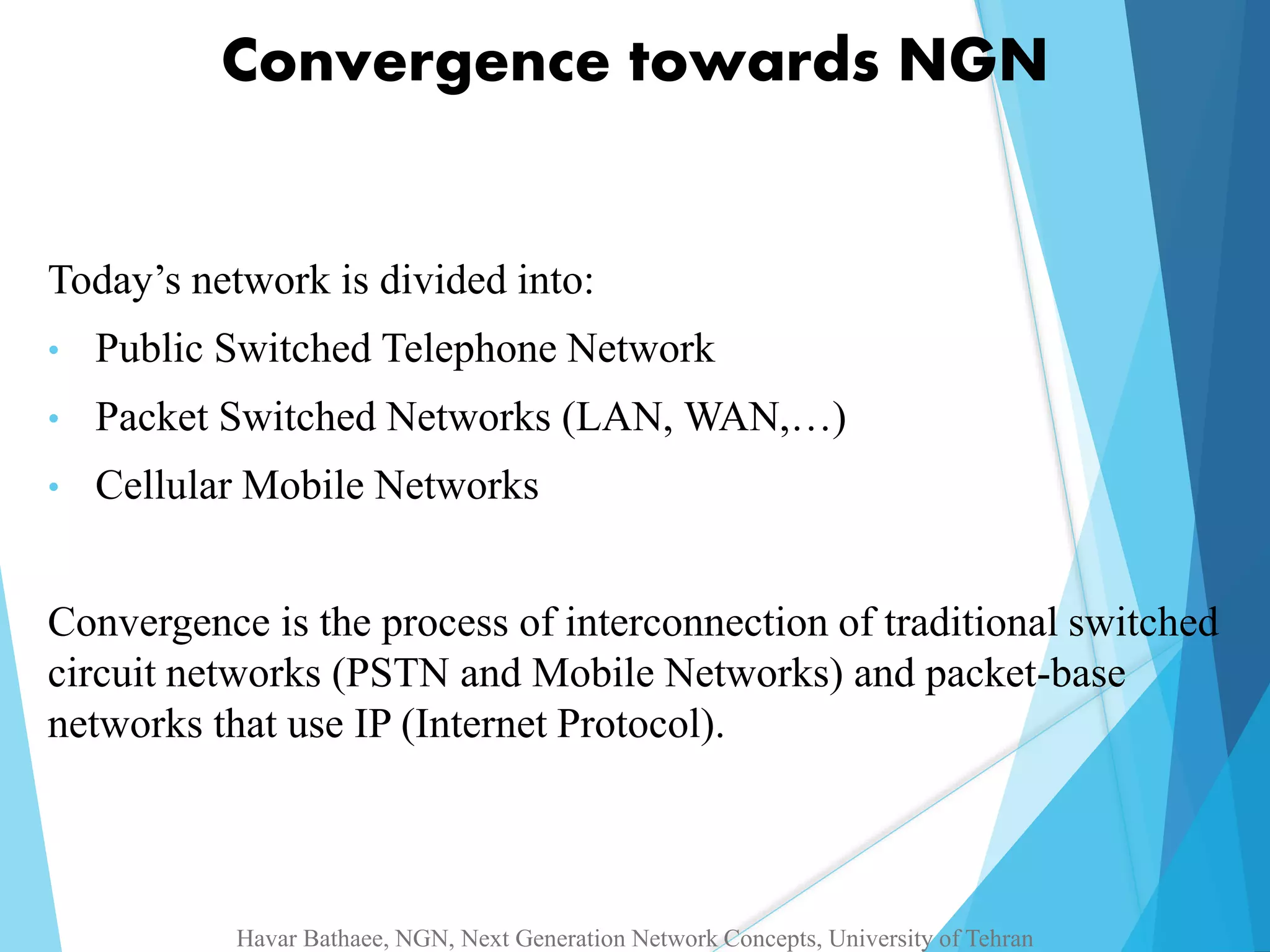 Convergence towards NGN 
Today’s network is divided into: 
• Public Switched Telephone Network 
• Packet Switched Networks (LAN, WAN,…) 
• Cellular Mobile Networks 
Convergence is the process of interconnection of traditional switched 
circuit networks (PSTN and Mobile Networks) and packet-base 
networks that use IP (Internet Protocol). 
Havar Bathaee, NGN, Next Generation Network Concepts, University of Tehran 
 