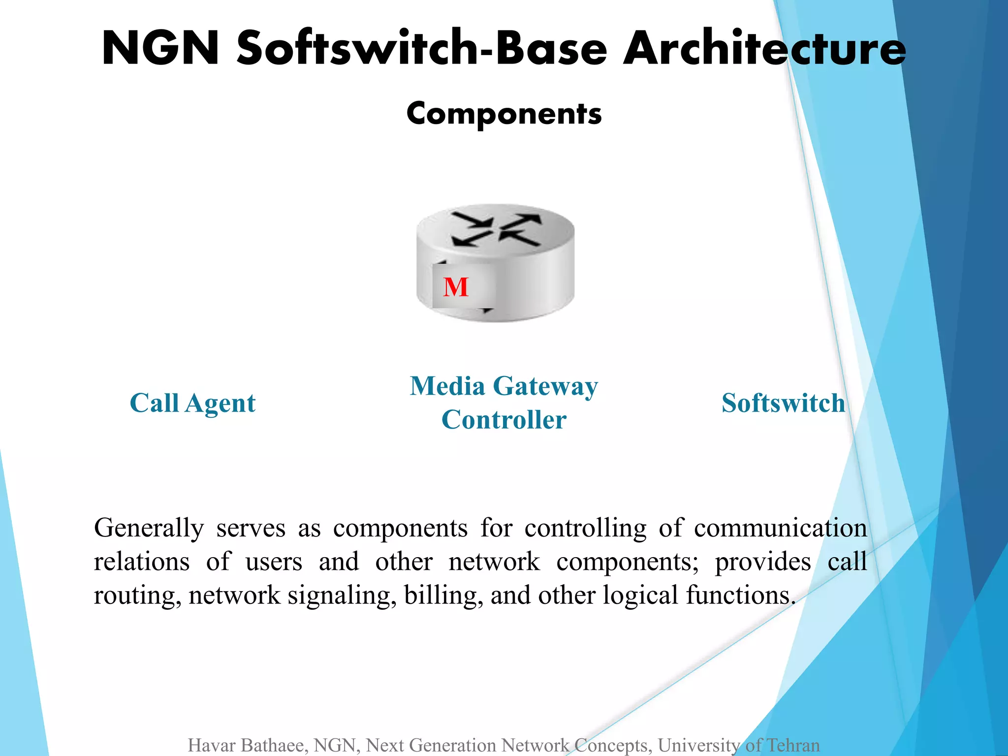 NGN Softswitch-Base Architecture 
Components 
M 
Media Gateway 
Call Agent Softswitch 
Controller 
Generally serves as components for controlling of communication 
relations of users and other network components; provides call 
routing, network signaling, billing, and other logical functions. 
Havar Bathaee, NGN, Next Generation Network Concepts, University of Tehran 
 
