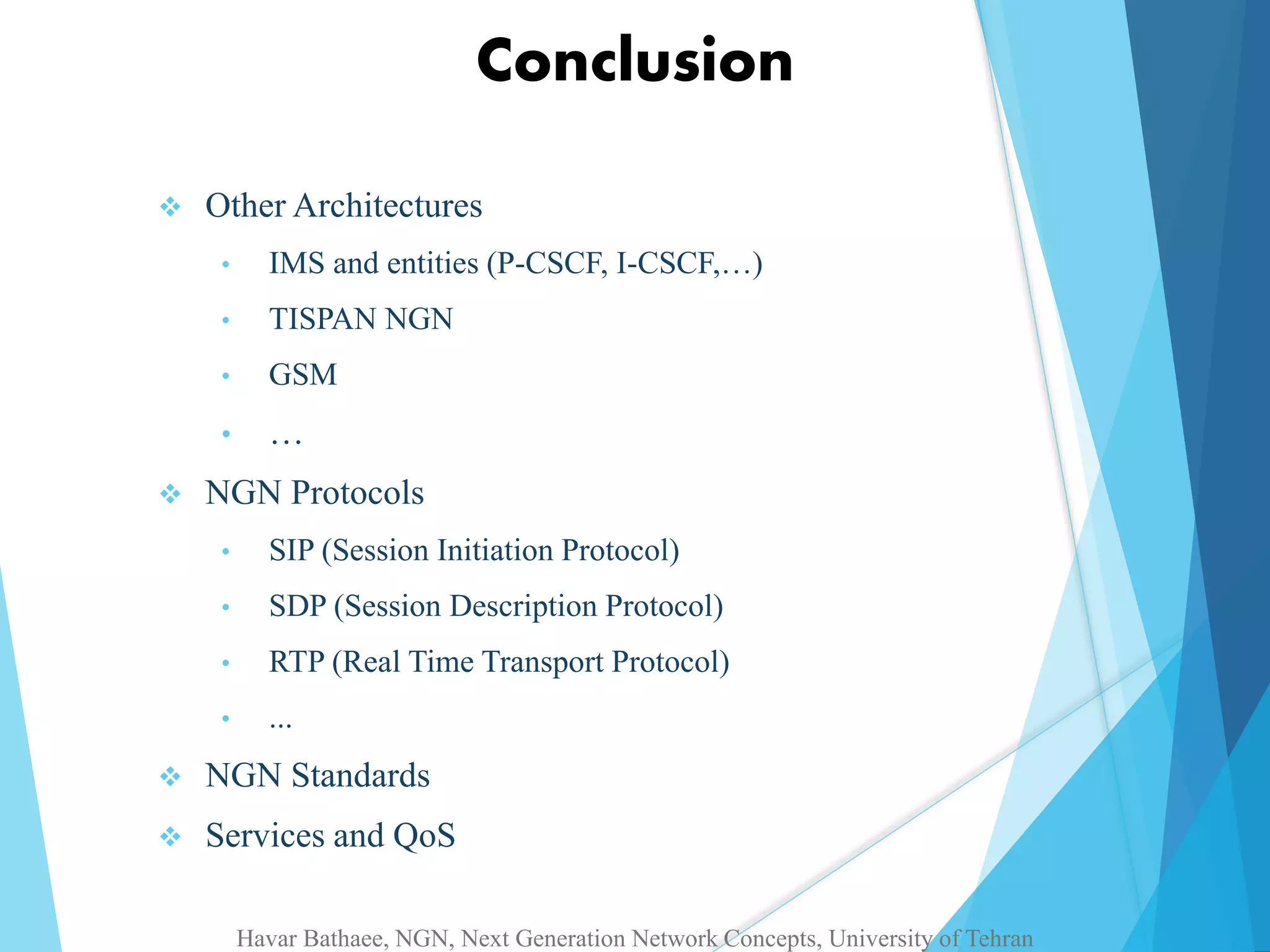 Conclusion 
 Other Architectures 
• IMS and entities (P-CSCF, I-CSCF,…) 
• TISPAN NGN 
• GSM 
• … 
 NGN Protocols 
• SIP (Session Initiation Protocol) 
• SDP (Session Description Protocol) 
• RTP (Real Time Transport Protocol) 
• ... 
 NGN Standards 
 Services and QoS 
Havar Bathaee, NGN, Next Generation Network Concepts, University of Tehran 
 