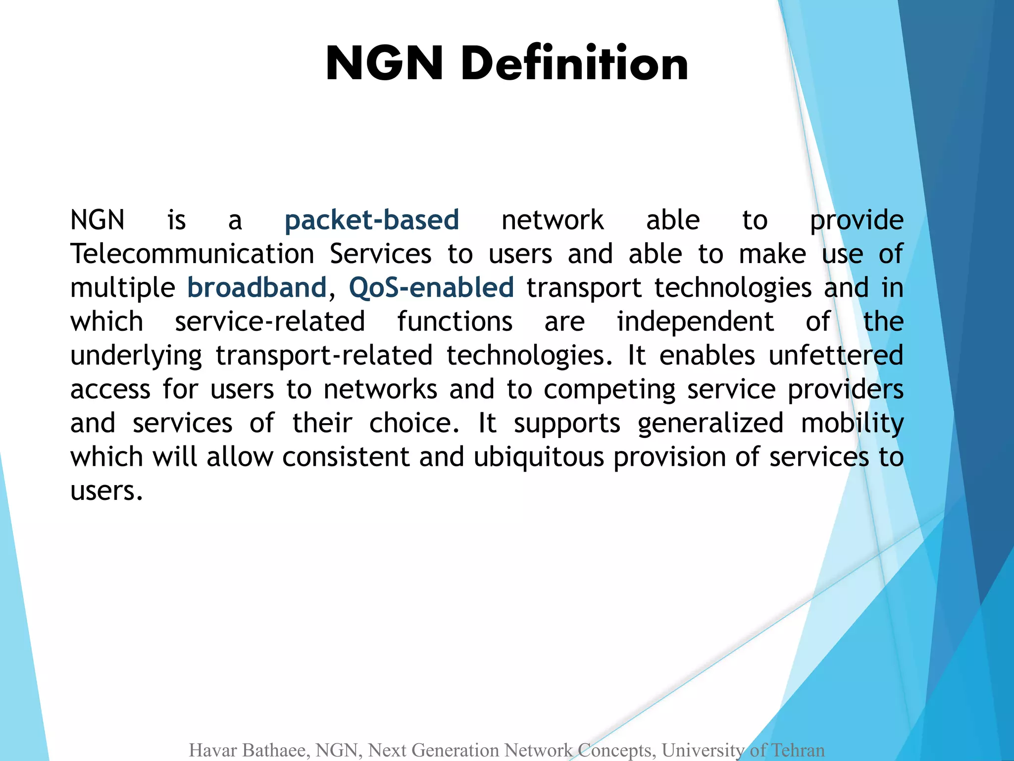 NGN Definition 
NGN is a packet-based network able to provide 
Telecommunication Services to users and able to make use of 
multiple broadband, QoS-enabled transport technologies and in 
which service-related functions are independent of the 
underlying transport-related technologies. It enables unfettered 
access for users to networks and to competing service providers 
and services of their choice. It supports generalized mobility 
which will allow consistent and ubiquitous provision of services to 
users. 
Havar Bathaee, NGN, Next Generation Network Concepts, University of Tehran 
 