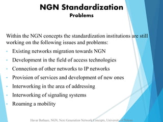 NGN Standardization 
Problems 
Within the NGN concepts the standardization institutions are still 
working on the following issues and problems: 
• Existing networks migration towards NGN 
• Development in the field of access technologies 
• Connection of other networks to IP networks 
• Provision of services and development of new ones 
• Interworking in the area of addressing 
• Interworking of signaling systems 
• Roaming a mobility 
Havar Bathaee, NGN, Next Generation Network Concepts, University of Tehran 
 