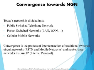 Convergence towards NGN 
Today’s network is divided into: 
• Public Switched Telephone Network 
• Packet Switched Networks (LAN, WAN,…) 
• Cellular Mobile Networks 
Convergence is the process of interconnection of traditional switched 
circuit networks (PSTN and Mobile Networks) and packet-base 
networks that use IP (Internet Protocol). 
Havar Bathaee, NGN, Next Generation Network Concepts, University of Tehran 
 