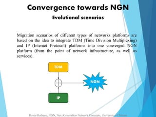 Convergence towards NGN 
Evolutional scenarios 
Migration scenarios of different types of networks platforms are 
based on the idea to integrate TDM (Time Division Multiplexing) 
and IP (Internet Protocol) platforms into one converged NGN 
platform (from the point of network infrastructure, as well as 
services). 
TDM 
IP 
NGN 
Havar Bathaee, NGN, Next Generation Network Concepts, University of Tehran 
 