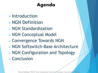 Agenda 
 Introduction 
 NGN Definition 
 NGN Standardization 
 NGN Conceptual Model 
 Convergence Towards NGN 
 NGN Softswitch-Base Architecture 
 NGN Configuration and Topology 
 Conclusion 
Havar Bathaee, NGN, Next Generation Network Concepts, University of Tehran 
 