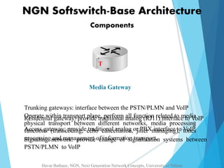 NGN Softswitch-Base Architecture 
Components 
T 
Media Gateway 
Trunking gateways: interface between the PSTN/PLMN and VoIP 
Operate Residential within gateway: transport provide plane, traditional perform analog all function (RJ11) related interface to media 
to VoIP 
physical transport between different networks, media processing 
functions Access gateway: (transcoding, provide echo traditional cancellation, analog or jitter PBX managing), interface to VoIP 
tones 
processing Signaling network: and management provide of change information of signalization transport. 
systems between 
PSTN/PLMN to VoIP 
Havar Bathaee, NGN, Next Generation Network Concepts, University of Tehran 
 