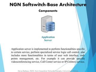 NGN Softswitch-Base Architecture 
Components 
Application 
Server 
Application server is implemented to perform functionalities specific 
to certain service, perform specialized service logic call control, also 
includes more functionalities in terms of user web interface, end-points 
management, etc. For example it can provide specific 
videoconferencing service, Call Center service or IP Centrex service. 
Havar Bathaee, NGN, Next Generation Network Concepts, University of Tehran 
 
