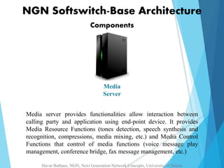 NGN Softswitch-Base Architecture 
Components 
Media 
Server 
Media server provides functionalities allow interaction between 
calling party and application using end-point device. It provides 
Media Resource Functions (tones detection, speech synthesis and 
recognition, compressions, media mixing, etc.) and Media Control 
Functions that control of media functions (voice message play 
management, conference bridge, fax message management, etc.) 
Havar Bathaee, NGN, Next Generation Network Concepts, University of Tehran 
 