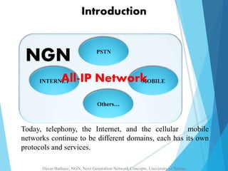 Introduction 
PSTN 
NGN 
All-IP Network 
INTERNET MOBILE 
Others… 
Today, telephony, the Internet, and the cellular mobile 
networks continue to be different domains, each has its own 
protocols and services. 
Havar Bathaee, NGN, Next Generation Network Concepts, University of Tehran 
 