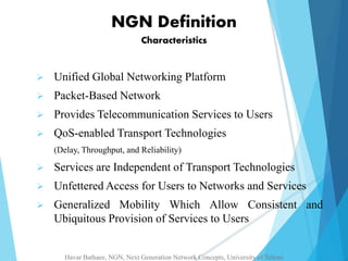NGN Definition 
Characteristics 
 Unified Global Networking Platform 
 Packet-Based Network 
 Provides Telecommunication Services to Users 
 QoS-enabled Transport Technologies 
(Delay, Throughput, and Reliability) 
 Services are Independent of Transport Technologies 
 Unfettered Access for Users to Networks and Services 
 Generalized Mobility Which Allow Consistent and 
Ubiquitous Provision of Services to Users 
Havar Bathaee, NGN, Next Generation Network Concepts, University of Tehran 
 