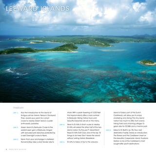 LEEWARD ISLANDS




         ITINERARY

         [DAY 1]	   Your first introduction to the island of                 shore. With a peak towering at 3,232 feet,                     island of Saba, part of the Dutch
                    Antigua will be historic Nelson’s Dockyard.              this tropical island offers a real contrast                    Caribbean, will allow you to enjoy
                    Then, board your yacht for a short                       to Barbuda. Hiking, history tours and                          snorkeling and diving. This tiny island
                    cruise to nearby Green Island, a water                   beautiful beaches are all on the menu.                         nation has much to offer, from scenic
                    enthusiasts’ paradise.                                                                                                  hiking trails and charming villages to
                                                                  [DAY 4]	   Nevis to St. Kitts. A short cruise to nearby
                                                                                                                                            great sites for SCUBA and a marine park.
         [DAY 2]	   Green Island to Barbuda. Cruise to the                   St. Kitts will reveal the other half of this two-
                    seldom-seen gem of Barbuda, fringed                      island nation. Try the par-71 beachfront            [DAY 6]	   Saba to St. Barth’s (p.18). Your next
                    with secluded pink beaches protected by                  Royal St. Kitts Golf Club, one of the top 10                   destination hardly needs an introduction.
                    a reef. Overnight cruise to Nevis.                       things to do here. Don’t leave the island                      The Riviera and the Caribbean meet on
                                                                             without visiting historic Basseterre.                          this beautiful, if expensive, island. Gustavia
         [DAY 3]	   Nevis. From your anchorage in sheltered
                                                                                                                                            Harbor is one of the Caribbean’s most
                    Tamarind Bay, take a short tender ride to     [DAY 5]	   St. Kitts to Saba. A trip to the volcanic
                                                                                                                                            sought-after yacht destinations.


8 | PRIVATE YACHT VACATIONS
 