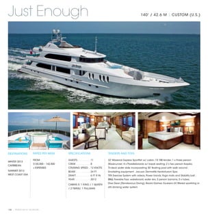Just Enough                                                                                                     140' / 42.6 M | CUSTOM (U.S.)




DESTINATIONS           RATES PER WEEK       SPECIFICATIONS                        TENDERS AND TOYS

                       FROM                 GUESTS. . . . . . . . .  11           32’ Maverick Express Sportfish w/ cabin; 15' RIB tender; 1 x three person
WINTER 2013
                       $135,000 – 142,500   CREW. . . . . . . . . .  8            Waverunner; 4 x Paddleboards w/ kayak seating; 2 x two person Kayaks;
CARIBBEAN
                       + EXPENSES           CRUISING SPEED. .  12 KNOTS           Tri-deck water slide incorporating 30' floating pool with walk around ;
SUMMER 2013                                 BEAM. . . . . . . . . .  24 FT        Snorkeling equipment ; Jacuzzi; Dermalife Hyrdrofusion Spa;
WEST COAST USA                              DRAFT. . . . . . . . . .  6 FT 9 IN   TRX Exercise System with videos, Power bands, Yoga mats and Stability ball ;
                                            YEAR. . . . . . . . . . .  2012       BBQ; Towable Toys: wakeboard, water skis, 3 person banana, 3 x tubes;
                                                                                  Dive Gear (Rendezvous Diving); Board Games; Exubera UV filtered sparkling or
                                            CABINS 5: 1 KING / 1 QUEEN
                                                                                  still drinking water system
                                            / 2 TWINS/ 1 PULLMAN




100 | PRIVATE YACHT VACATIONS
 