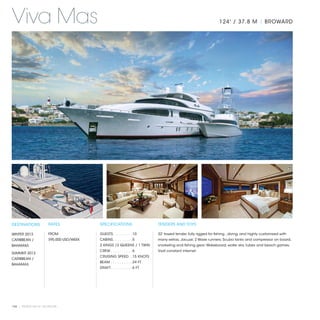 Viva Mas                                                                                                        124' / 37.8 M | BROWARD




DESTINATIONS           RATES              SPECIFICATIONS                   TENDERS AND TOYS

WINTER 2013            FROM               GUESTS. . . . . . . . .  10      32' towed tender, fully rigged for fishing , diving, and highly customized with
CARIBBEAN /            $95,000 USD/WEEK   CABINS. . . . . . . . .  5       many extras; Jacuzzi; 2 Wave runners; Scuba tanks and compressor on board,
BAHAMAS                                   2 KINGS /2 QUEENS / 1 TWIN       snorkeling and fishing gear; Wakeboard, water skis, tubes and beach games;
                                          CREW. . . . . . . . . .  6       Vsat constant internet.
SUMMER 2013
                                          CRUISING SPEED. .  15 KNOTS
CARIBBEAN /
                                          BEAM. . . . . . . . . .  24 FT
BAHAMAS
                                          DRAFT. . . . . . . . . .  6 FT




104 | PRIVATE YACHT VACATIONS
 