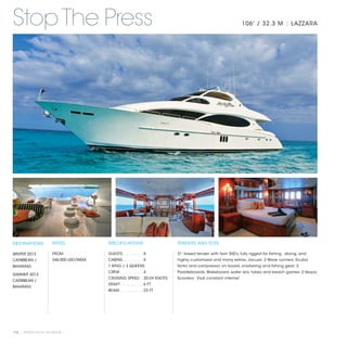 Stop The Press                                                                                                  106' / 32.3 M | LAZZARA




DESTINATIONS           RATES              SPECIFICATIONS                    TENDERS AND TOYS

WINTER 2013            FROM               GUESTS. . . . . . . . .  8        31’ towed tender with twin 300’s, fully rigged for fishing , diving, and
CARIBBEAN /            $46,000 USD/WEEK   CABINS. . . . . . . . .  4        highly customized and many extras; Jacuzzi; 2 Wave runners; Scuba
BAHAMAS                                   1 KING / 3 QUEENS                 tanks and compressor on board, snorkeling and fishing gear; 2
                                          CREW. . . . . . . . . .  4        Paddleboards; Wakeboard, water skis, tubes and beach games; 2 Vespa
SUMMER 2013
                                          CRUISING SPEED. .  20-24 KNOTS    Scooters. Vsat constant internet.
CARIBBEAN /
                                          DRAFT. . . . . . . . . .  6 FT
BAHAMAS
                                          BEAM. . . . . . . . . .  23 FT




112 | PRIVATE YACHT VACATIONS
 