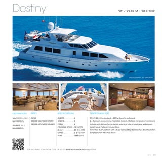 Destiny                                                                                                                      98' / 29.87 M | WESTSHIP




                                                                                                                                           PHOTOGRAPHY: JIM RAYCROFT




DESTINATIONS       RATES                       SPECIFICATIONS                            TENDERS AND TOYS

WINTER 2012/2013   FROM                        GUESTS. . . . . . . . .  6                31 ft/9.44 m Contender/2 x 350 hp Yamaha outboards
BAHAMAS/FL         $30,000 USD/WEEK WINTER     CABINS. . . . . . . . .  3                2 x 3-person waverunners, 2 x paddle boards, inflatable trampoline, kneeboard,
                   $30,000 USD/WEEK SUMMER     CREW. . . . . . . . . .  4                inshore and offshore fishing tackle, water skis, tube, snorkel gear, wakeboard,
SUMMER 2013
                                               CRUISING SPEED. .  14 KNOTS               beach gear, 2 x beach cruiser bikes.
BAHAMAS/FL
                                               BEAM. . . . . . . . . . .  22' 5"/6.83M   Amenities: Swim platform with full size ladder, BBQ. HD/DirecTV, X-Box, Playstation,
                                               DRAFT. . . . . . . . . .  6' 5"/2.11M     Sat phone/fax, WiFi, iPod docks.
                                               YEAR. . . . . . . . . . .  1988/2010




               FOR DECK PLANS, SCAN THE QR CODE OR GO TO: WWW.YACHTSMAGAZINE.COM/DESTINY


                                                                                                                                                                  2013 | 117
 