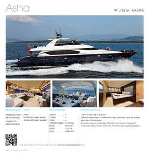 Asha                                                                                                                             91' / 28 M | MAIORA




DESTINATIONS           RATES                     SPECIFICATIONS                         TENDERS AND TOYS

WINTER 2012/2013       FROM                      GUESTS. . . . . . . . .  9             13 ft/4 m Avon RIB DL 4.00 Jet
MEDITERRANEAN          40,000 EURO/WEEK WINTER   CABINS. . . . . . . . .  4             2-person waverunner, 2 x inflatable kayaks, water skis, mono ski, snorkel
                       40,000 EURO/WEEK SUMMER   CREW. . . . . . . . . .  4             gear, donut, fishing gear.
SUMMER 2013
                                                 CRUISING SPEED. .  22 KNOTS            Amenities: Jacuzzi on flybridge, WiFi, iPod connections throughout,
MEDITERRANEAN
                                                 BEAM. . . . . . . . . . .  20'/6.1M    underwater lights, heated towel rails. At anchor (zero speed) stabilizers.
                                                 DRAFT. . . . . . . . . .  7'/2.1M
                                                 YEAR. . . . . . . . . . .  2006/2011




                  FOR DECK PLANS, SCAN THE QR CODE OR GO TO: WWW.YACHTSMAGAZINE.COM/ASHA


118 | PRIVATE YACHT VACATIONS
 