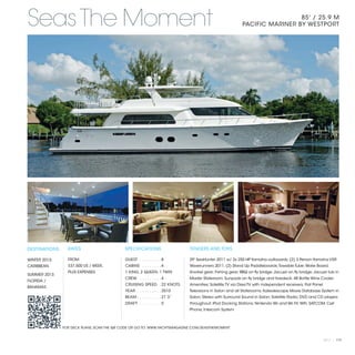 Seas The Moment                                                                                                             85' / 25.9 M
                                                                                                           PACIFIC MARINER BY WESTPORT




DESTINATIONS     RATES                      SPECIFICATIONS                    TENDERS AND TOYS

WINTER 2013:     FROM                       GUEST . . . . . . . . .  8        29' SeaHunter 2011 w/ 2x 250 HP Yamaha outboards; (2) 3 Person Yamaha VXR
CARIBBEAN        $37,500 US / WEEK,         CABINS . . . . . . . .  4         Waverunners 2011; (2) Stand Up Paddleboards; Towable Tube; Wake Board;
                 PLUS EXPENSES              1 KING, 2 QUEEN, 1 TWIN           Snorkel gear; Fishing gear; BBQ on fly bridge; Jacuzzi on fly bridge; Jacuzzi tub in
SUMMER 2013:
                                            CREW . . . . . . . . .  4         Master Stateroom; Sunpads on fly bridge and foredeck; 48 Bottle Wine Cooler.
FLORIDA /
                                            CRUISING SPEED .  22 KNOTS        Amenities; Satellite TV via DirecTV with independent receivers; Flat Panel
BAHAMAS
                                            YEAR:. . . . . . . . . .  2010    Televisions in Salon and all Staterooms; Kaliedescape Movie Database System in
                                            BEAM:. . . . . . . . . .  21’3”   Salon; Stereo with Surround Sound in Salon; Satellite Radio; DVD and CD players
                                            DRAFT: . . . . . . . . .  5’      throughout; iPod Docking Stations; Nintendo Wii and Wii Fit; WiFi; SATCOM; Cell
                                                                              Phone; Intercom System



               FOR DECK PLANS, SCAN THE QR CODE OR GO TO: WWW.YACHTSMAGAZINE.COM/SEASTHEMOMENT


                                                                                                                                                           2013 | 119
 