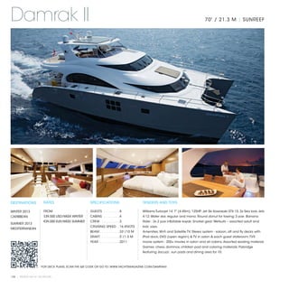 Damrak II                                                                                                                      70' / 21.3 M | SUNREEF




DESTINATIONS           RATES                     SPECIFICATIONS                      TENDERS AND TOYS

WINTER 2013            FROM                      GUESTS . . . . . . . .  8           Williams Turbojet 14’ 7” (4.45m), 125HP; Jet Ski Kawasaki STX 15; 2x Sea bob Jets
CARIBBEAN              $39,500 USD/WEEK WINTER   CABINS . . . . . . . .  4           4.12; Water skis: regular and mono; Round donut for towing; 3 pax Banana
                       €39,000 EUR/WEEK SUMMER   CREW . . . . . . . . .  3           Rider ; 2x 2 pax inflatable kayak; Snorkel gear; Wetsuits – assorted adult and
SUMMER 2013
                                                 CRUISING SPEED .  16 KNOTS          kids’ sizes.
MEDITERRANEAN
                                                 BEAM . . . . . . . . . . 33’/10 M   Amenities: Wi-Fi and Satellite TV; Stereo system - saloon, aft and fly decks with
                                                 DRAFT . . . . . . . . .  5’/1.5 M   iPod dock; DVD (open region) & TV in salon & each guest stateroom; TVX
                                                 YEAR . . . . . . . . . .  2011      movie system - 200+ movies in salon and all cabins; Assorted reading material;
                                                                                     Games: chess, dominos, children pad and coloring materials; Flybridge
                                                                                     featuring Jacuzzi, sun pads and dining area for 10.



                     FOR DECK PLANS, SCAN THE QR CODE OR GO TO: WWW.YACHTSMAGAZINE.COM/DAMRAKII


120 | PRIVATE YACHT VACATIONS
 