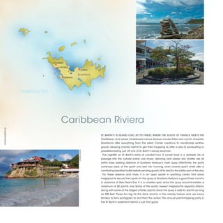 COLOMBIER

                                          COROSSOL
                                                                       LORIENT
                                                     
                                                             ST. BARTH’S
                                                  GUSTAVIA




                      CARIBBEAN SEA




                                             Caribbean Riviera
©XAVIER MARAÑÓN (5)




                                                                                 ST. BARTH’S IS ISLAND CHIC AT ITS FINEST, WHERE THE SOUTH OF FRANCE MEETS THE
                                                                                 Caribbean and where chalkboard menus feature moules-frites and conch chowder.
                                                                                 Storefronts offer everything from the latest Cartier creations to handmade leather
                                                                                 goods, allowing charter clients to get their shopping fix after a day of windsurfing or
                                                                                 paddleboarding just off one of St. Barth’s sandy beaches.
                                                              ©DANA JINKINS




                                                                                  The nightlife on St. Barth’s starts at cocktail hour. A sunset toast is a veritable rite of
                                                                                 passage into the cultural scene. Live music, dancing, and classic bar chatter are all
                                                                                 within easy walking distance of Gustavia Harbour’s main quay. Oftentimes, the party
                                                                                 continues back at the yacht and well into morning, when charter yacht chefs offer a
                                                                                 comforting breakfast buffet before sending guests off to bed for the better part of the day.
                                                                                  For these reasons and more, it is an open secret in yachting circles that some
                                                                                 megayachts secure their spots on the quay at Gustavia Harbour a good three months
                                                                                 in advance of New Year’s Eve. It is a coveted spot, since the quay accommodates a
                                                                                 maximum of 60 yachts only. Some of the word’s newest megayachts regularly attend,
                                                                                 along with some of the largest charter yachts, since the quay is safe for yachts as long
                                                                                 as 200 feet. Those too big for the dock anchor in the nearby harbor and use luxury
                                                                                 tenders to ferry partygoers to and from the action. The annual yacht-hopping party in
                                                                                 the St. Barth’s waterfront district is just that good.



                                                                                                                                                                                2013 | 19
 