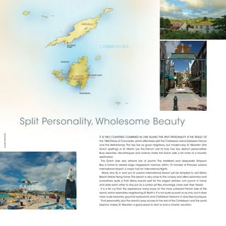 ANGUILLA




                               BLOWING
                               POINT                          CARIBBEAN SEA


                          MARIGOT




                                                     OISTER POINT
                                     ST. MARTIN
                                   ST. MAARTEN




                                           PHILIPSBURG




                  Split Personality, Wholesome Beauty
©XAVIER MARAÑÓN




                                                              IT IS TWO COUNTRIES COMBINED IN ONE ISLAND. THIS SPLIT PERSONALITY IS THE RESULT OF
                                                              the 1864 Treaty of Concordia, which effectively split the Caribbean island between France
                                                              and the Netherlands. The two live as good neighbors, but modern-day St. Maarten (the
                                                              Dutch spelling) or St. Martin (as the French call it) truly has two distinct personalities.
                                                              Busy beaches, discotheques and casinos make the Dutch side a bit more of a touristic
                                                              destination.
                                                               The Dutch side also attracts lots of yachts. The sheltered and deepwater Simpson
                                                              Bay is home to several large megayacht marinas, within 15 minutes of Princess Juliana
                                                              International Airport, a major hub for international flights.
                                                                Many who fly in and out of Juliana International Airport will be tempted to visit Maho
                                                              Beach before flying home. The beach is very close to the runway and offers swimmers and
                                                              sunbathers quite a thrill. Many tourists wait for the largest airliners, rum punch in hand,
                                                              and dare each other to stay put as a jumbo jet flies shockingly close over their heads.
                                                               It is a far cry from the experience many enjoy on the more subdued French side of the
                                                              island, which resembles neighboring St. Barth’s. It is not quite as posh or as chic, but it does
                                                              have nude beaches, gourmet restaurants and Caribbean fashions in duty-free boutiques.
                                                               That personality, plus the island’s easy access to the rest of the Caribbean and the world
                                                              beyond, makes St. Maarten a good place to start or end a charter vacation.



                                                                                                                                                                 2013 | 21
 