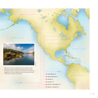 PACIFIC OCEAN


                                                                                       NORTH AMERICA


                                                                                                                  ATLANTIC OCEAN




                                                                                                             CARIBBEAN SEA
                                                                     ©BILLY BLACK




There are many ways to appreciate the most popular charter
destinations. Keep in mind charter itineraries will vary with your
boat speed, weather conditions, and other factors. These are only
suggestions to whet your appetite. Discuss the specifics with your
charter broker and your yacht captain.                                              ● GALÁPAGOS 26

                                                                                    ● NEW ENGLAND 30
                                                                                                                  SOUTH AMERICA
                                                                                    ● MAINE 28

                                                                                    ● ALASKA 24

                                                                                    ● PACIFIC NORTHWEST 32

                                                                                    ● SOCIETY ISLANDS 34




                                                                                                                                   2013 | 23
 