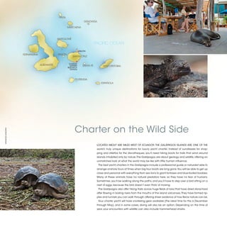 PINTA
                                                                     GENOVESA

                                                     MARCHENA



                                            BARTOLOMÉ
                                                                               PACIFIC OCEAN
                                                                 BALTRA
                   FERNANDINA               PINZÓN
                                                         SANTA CRUZ


                                                      CHARLES
                                ALBEMARTE              DARWIN       SANTA FÉ         SAN CRISTOBAL
                                                     RESEARCH
                                                       STATION




                                                            FLOREADA
                                                                                   ESPAÑOLA




                                                           Charter on the Wild Side
©FRANCES HOWORTH




                                                                                LOCATED ABOUT 600 MILES WEST OF ECUADOR, THE GALÁPAGOS ISLANDS ARE ONE OF THE
                                                                                world’s truly unique destinations for luxury yacht charter. Instead of sundresses for shop-
                                                                                ping and stilettos for the discotheques, you’ll need hiking boots for trails that wind around
                                                                                islands inhabited only by nature. The Galápagos are about geology and wildlife, offering an
                                                                                unmatched look at what the world may be like with little human influence.
                                                                                 The best yacht charters in the Galápagos include a professional guide or naturalist able to
                                                                                arrange onshore tours at times when big tour boats are long gone. You will be able to get up
                                                                                close and personal with everything from sea lions to giant tortoises and blue-footed boobies.
                                                                                Many of these animals have no natural predators here, so they have no fear of humans.
                                                                                Sometimes, you’ll be walking along the paths, and you’ll have to step over a bird sitting on a
                                                                                nest of eggs, because the bird doesn’t even think of moving.
                                                                                 The Galápagos also offer hiking trails across huge fields of lava that have dried stone-hard
                                                                                after flowing in boiling rivers from the mouths of the island volcanoes. They have formed rip-
                                                                                ples and tunnels you can walk through, offering sheer evidence of how fierce nature can be.
                                                                                 Your charter yacht will have snorkeling gear available (the ideal time for this is December
                                                                                through May), and in some cases, diving will also be an option. Depending on the time of
                                                                                year, your encounters with wildlife can also include hammerhead sharks.


                                                                                                                                                                                 2013 | 27
 