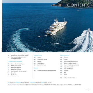 CONTENTS
©MARC PARIS




              02	      Introduction to the charter lifestyle              THE AMERICAS                                    MEDITERRANEAN
              04 	     New to charter, where to start:
                                                                          24 	     Alaska                                 38 	   Corsica
              	        a couple of basics
                                                                          26 	     Galápagos Islands                      40 	   Croatia
              CARIBBEAN AND BAHAMAS                                       28 	     Maine                                  42 	   French Riviera and Monaco
                                                                          30 	     New England                            44 	   Greece—Aegean Islands
              08 	     Leeward Islands/Antigua
                                                                          32 	     Pacific Northwest                      46 	   Greece—Dodecanese Islands
              10 	     British Virgin Islands
                                                                                                                          48 	   Italy—Cinque Terre
              12 	     Bahamas—Abacos
                                                                          PACIFIC
                                                                                                                          50 	   Italy—Almafi Coast
              14 	     Bahamas—Exumas
                                                                          34 	     Society Islands and French Polynesia   52 	   Sardinia
              16 	     Grenada and the Grenadines
                                                                                                                          54 	   Sicily
              18 	     St. Barth’s
                                                                                                                          56 	Turkey
              20 	     St. Maarten

                                                                                                                          58 	   Featured Yachts Index



              TEXT   Kim Kavin   ART DIRECTION   Xavier Marañón   COVER PHOTO   Marc Paris   EDITOR   Cecile Gauert

              Private Yacht Vacations is a special Publication of Yachts International • 1850 SE 17th Street, Suite 107A, Fort Lauderdale, FL 33316 • +1.954.761.8777



                                                                                                                                                                        2013 | 1
 