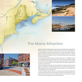 CANADA




                                  MAINE                               NOVA SCOTIA
                                             BLUE HILL


                                 BELFAST
                                                 SOUTHWEST
                                                 HARBOR


                                       CAMDEN
                                      ROCKLAND
                                     MONHEGAN ISLAND
                                  BOOTHBAY
                              PORTLAND




                                                  ATLANTIC OCEAN




                                                         The Maine Attraction
©BLLY BLACK (LEFT)




                                                                   MAINE IS THE MOST NORTHEASTERLY PLACE FOR YACHT CHARTER IN THE UNITED STATES.
                                                                   A long enough haul from Newport, Rhode Island, and the heart of New England, it
                                                                   is truly a destination unto itself. It is possible to do a one-way, multi-week charter that
                                                                   begins in Newport and finishes in Maine, but there is enough to see and do in Maine
                                                                   alone. You can enjoy itineraries from one to three weeks there without ever passing
                                                                   the same location twice.
                                                                    The most popular waterfront towns include Portland, with its cobblestone streets
                                                                   and delightful shopping, and Bar Harbor, with its yacht clubs and croquet matches
                                                                   out on the front lawns of elegant summer homes. These are the spots to sip iced tea
                                                                   for hours, and of course to enjoy a juicy Maine lobster with freshly squeezed lemon
                                                                   and ladles of melted butter.
                                                                    Maine’s coastline and countless islands also offer some beautiful and remote hiking
                                                                   along rocky beaches and wooded trails, often with an ocean view. Quite a few of
                                                                   Maine’s islands are part of Acadia National Park, preserved as nature created them
                                                                   and protected from future development.
                                                                    And don’t forget to enjoy the view out on the water, too, as traditional lobster boats
                                                                   and clamming boats ply their morning routes in search of the day’s best catch. If you
                                                                   really want to see a great show, sit in the pilothouse with your charter yacht’s captain
                                                                   and watch the yacht navigate around all the lobster pots.


                                                                                                                                                                 2013 | 29
 
