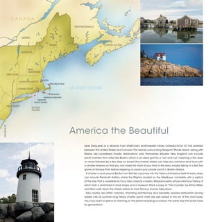 CANADA
                                                                            NEW BRUNSWICK



                                QUEBEC


                                                           MAINE                                     NOVA SCOTIA


                                VERMONT




                                    NEW
                                    HAMPSHIRE
                   NEW YORK

                                                  BOSTON
                              MASSACHUSETTS
                                                           PROVINCETOWN

                          CONNECTICUT                                     ATLANTIC OCEAN
                                                           NANTUKET
                                                    MARTHA’S VINEYARD
                                              NEWPORT
                                           BLOCK ISLAND

                   NEW JERSEY
                                         RHODE
                                         ISLAND




                                                                          America the Beautiful
©BILLY BLACK (2)




                                                                                  NEW ENGLAND IS A REGION THAT STRETCHES NORTHWARD FROM CONNECTICUT TO THE BORDER
                                                                                  between the United States and Canada. The islands surrounding Newport, Rhode Island, along with
                                                                                  Maine, are considered charter destinations unto themselves. Broader New England can include
                                                                                  yacht charters from cities like Boston, which is an ideal spot for a “surf and turf,” meaning a few days
                                                                                  on shore followed by a few days on board. Any charter broker can help you combine land tours with
                                                                                  a charter itinerary so that you can make the most of your time in the area, maybe taking in a Red Sox
                                                                                  game at Fenway Park before stepping on board your private yacht in Boston Harbor.
                                                                                   A charter in and around Boston can feel like a journey into the history of America itself. Itinerary stops
                                                                                  can include Plymouth Harbor, where the Pilgrims landed on the Mayflower, complete with a replica
                                                                                  of the ship that is available for tours. Also close by is Salem, Massachusetts, whose infamous history of
                                                                                  witch trials is enshrined in local shops and a museum. Pack a copy of “The Crucible” by Arthur Miller,
                                                                                  and then walk down the streets where its most famous scenes take place.
                                                                                   Also nearby are artists’ colonies, charming architecture and adorable seaside restaurants serving
                                                                                  lobster rolls all summer long. Many charter yacht chefs are well versed in the art of the clam bake,
                                                                                  too, if you want to spend an evening on the beach enjoying a cookout the same way the locals have
                                                                                  for generations.


                                                                                                                                                                                                2013 | 31
 