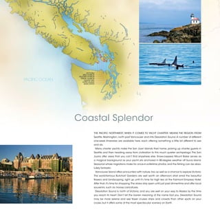 VICTORIA
                   REID HARBOR
                ROCHER HARBOR
PACIFIC OCEAN    FRIDAY HARBOR
                     HUNTER BAY
                   LOPEZ ISLAND
                    ANACORTES




                Coastal Splendor
                              THE PACIFIC NORTHWEST, WHEN IT COMES TO YACHT CHARTER, MEANS THE REGION FROM
                              Seattle, Washington, north past Vancouver and into Desolation Sound. A number of different
                              one-week itineraries are available here, each offering something a little bit different to see
                              and do.
                                  Many charter yachts make the San Juan Islands their home, picking up charter guests in
                              Seattle and then heading away from civilization to this much quieter archipelago. The San
                              Juans offer views that you can’t find anywhere else. Snow-capped Mount Baker serves as
                              a magical background as your yacht sits anchored in 80-degree weather off Sucia Island.
                              Seasonal whale migrations make for once-in-a-lifetime photos, and the fishing can be abso-
                              lutely fantastic.
                                  Vancouver Island offers encounters with nature, too, as well as a chance to explore Victoria.
                              The world-famous Butchart Gardens are well worth an afternoon stroll amid the beautiful
                              flowers and landscaping, right up until it’s time for high tea at the Fairmont Empress Hotel.
                              After that, it’s time for shopping. The stores stay open until just past dinnertime and offer local
                              souvenirs, such as moose caricatures.
                                  Desolation Sound is north of Victoria, and you are well on your way to Alaska by the time
                              you reach its heart. Don’t let the barren meaning of the name fool you. Desolation Sound
                              may be more serene and see fewer cruises ships and crowds than other spots on your
                              cruise, but it offers some of the most spectacular scenery on Earth.


                                                                                                                                    2013 | 33
 