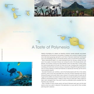 BORA BORA



                                            TAHAÁ

                                                        HUAHINE




                                                                                     ©LIZ PASCH
                                              RAIATEA




                                        SOUTH PACIFIC OCEAN

                                                                                                                                           MOOREA
                                                                                                                                                                 PAPEETE



                                                                                                  MAIAO
                                                                                                                                                                            TAHITI




                                                                  A Taste of Polynesia
©TIM MCKENNA, TIM-MCKENNA.COM




                                                                                                          FRENCH POLYNESIA IS A SWATH OF TROPICAL PACIFIC ISLAND GROUPS, INCLUDING
                                                                                                          everything from the Tuamotus to the Australs; in between are a whole lot of great cruising
                                                                                                          and a few island groupings well worth a visit. French Polynesia’s best-known landmasses
                                                                                                          are in the archipelago known as the Society Islands, which include Tahiti and Bora Bora.
                                                                                                           Tahiti’s international airport is an easy jumping-off point for one-way charters that last
                                                                                                          one to two weeks. A one-week itinerary can include the bulk of the Society Islands, with
                                                                  ©RODOLPHE HOLLER




                                                                                                          Moorea and Huahine among the stops between Tahiti and Bora Bora. Cruising along
                                                                                                          this route ensures plenty to do both on shore and at sea, including visits to pearl farms,
                                                                                                          snorkeling with reef sharks and rays, diving on shipwrecks, riding ATVs through plantations,
                                                                                                          and, of course, relaxing on white sand beaches so spectacular that they are the stuff of
                                                                                                          many bucket-list dreams.
                                                                                                           Two-week itineraries can combine a visit to the Society Islands with time in the nearby
                                                                                                          Tuamotus, which are far less populated. This is the part of French Polynesia that serious
                                                                                                          fishing enthusiasts and scuba divers covet, a place on the planet where the reefs are still
                                                                                                          huge and the wildlife is, too. Seasonal encounters can include everything from humpback
                                                                                                          whales to hammerhead sharks, in waters so warm that you rarely even need a wetsuit to
                                                                                                          take a swim alongside them. If you want to see the underwater world unspoiled, then the
                                                                                                          Tuamotus are a must-visit.
                                                                                                           Only a handful of luxury charter yachts visit French Polynesia each year, and the best
                                                                                                          book as much as a year in advance. If this destination is on your wish list, then consider
                                                                                                          planning well in advance.


                                                                                                                                                                                                         2013 | 35
 